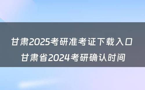 甘肃2025考研准考证下载入口 甘肃省2024考研确认时间