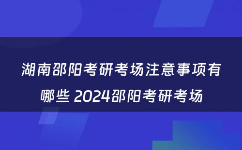 湖南邵阳考研考场注意事项有哪些 2024邵阳考研考场