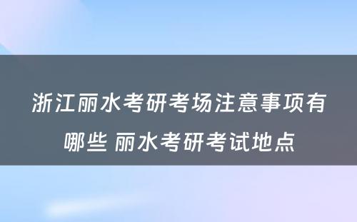 浙江丽水考研考场注意事项有哪些 丽水考研考试地点