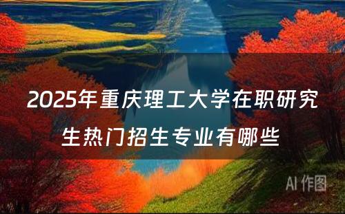 2025年重庆理工大学在职研究生热门招生专业有哪些 