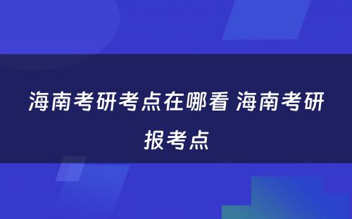 海南考研考点在哪看 海南考研报考点