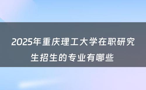 2025年重庆理工大学在职研究生招生的专业有哪些 