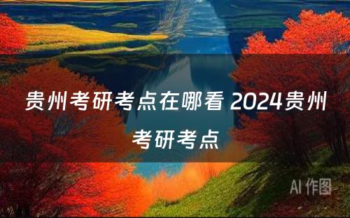 贵州考研考点在哪看 2024贵州考研考点