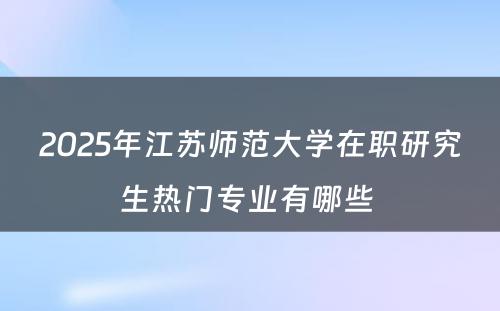 2025年江苏师范大学在职研究生热门专业有哪些 