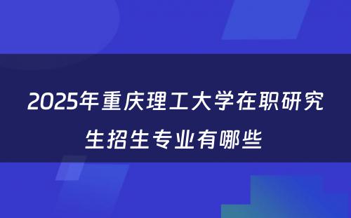 2025年重庆理工大学在职研究生招生专业有哪些 