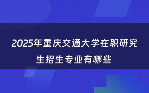 2025年重庆交通大学在职研究生招生专业有哪些 