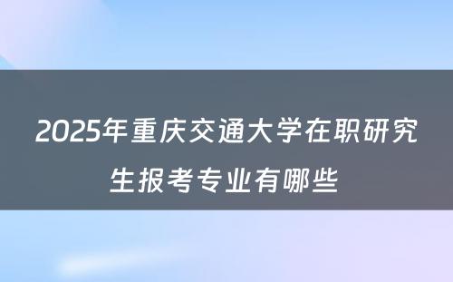 2025年重庆交通大学在职研究生报考专业有哪些 