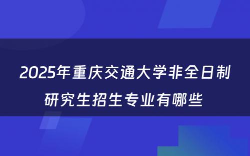 2025年重庆交通大学非全日制研究生招生专业有哪些 