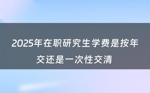 2025年在职研究生学费是按年交还是一次性交清 