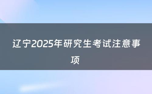 辽宁2025年研究生考试注意事项 