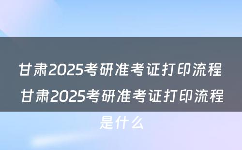 甘肃2025考研准考证打印流程 甘肃2025考研准考证打印流程是什么