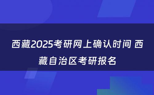 西藏2025考研网上确认时间 西藏自治区考研报名