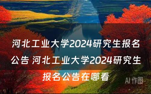 河北工业大学2024研究生报名公告 河北工业大学2024研究生报名公告在哪看