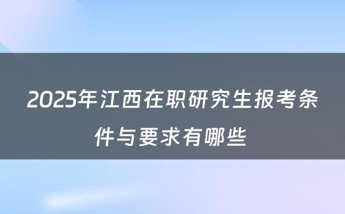 2025年江西在职研究生报考条件与要求有哪些 