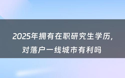 2025年拥有在职研究生学历，对落户一线城市有利吗 