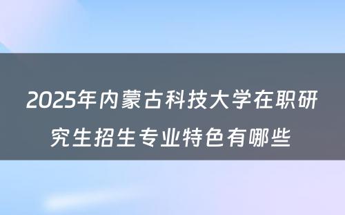 2025年内蒙古科技大学在职研究生招生专业特色有哪些 