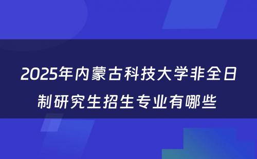 2025年内蒙古科技大学非全日制研究生招生专业有哪些 