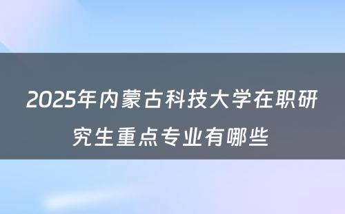 2025年内蒙古科技大学在职研究生重点专业有哪些 