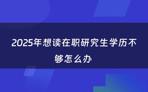 2025年想读在职研究生学历不够怎么办 