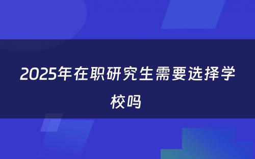 2025年在职研究生需要选择学校吗 