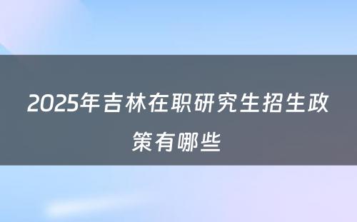 2025年吉林在职研究生招生政策有哪些 