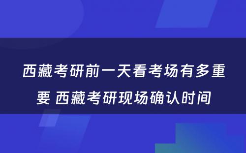 西藏考研前一天看考场有多重要 西藏考研现场确认时间