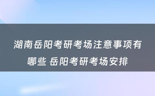 湖南岳阳考研考场注意事项有哪些 岳阳考研考场安排