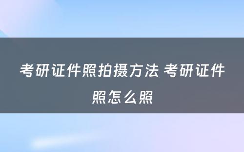 考研证件照拍摄方法 考研证件照怎么照