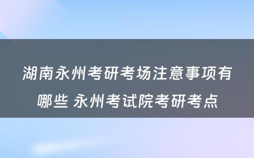 湖南永州考研考场注意事项有哪些 永州考试院考研考点