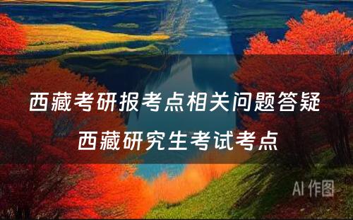 西藏考研报考点相关问题答疑 西藏研究生考试考点