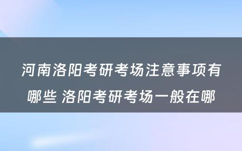 河南洛阳考研考场注意事项有哪些 洛阳考研考场一般在哪