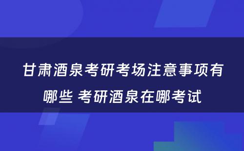 甘肃酒泉考研考场注意事项有哪些 考研酒泉在哪考试