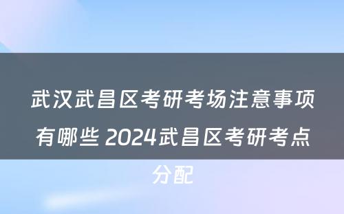 武汉武昌区考研考场注意事项有哪些 2024武昌区考研考点分配