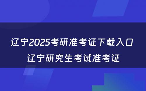 辽宁2025考研准考证下载入口 辽宁研究生考试准考证