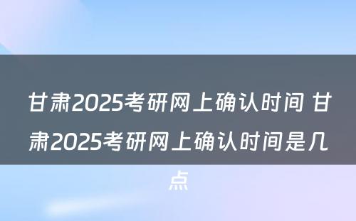 甘肃2025考研网上确认时间 甘肃2025考研网上确认时间是几点