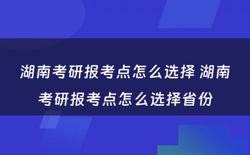 湖南考研报考点怎么选择 湖南考研报考点怎么选择省份