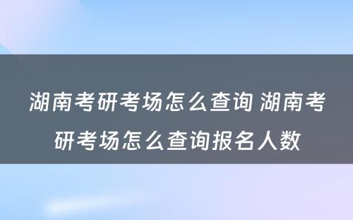 湖南考研考场怎么查询 湖南考研考场怎么查询报名人数