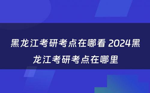 黑龙江考研考点在哪看 2024黑龙江考研考点在哪里