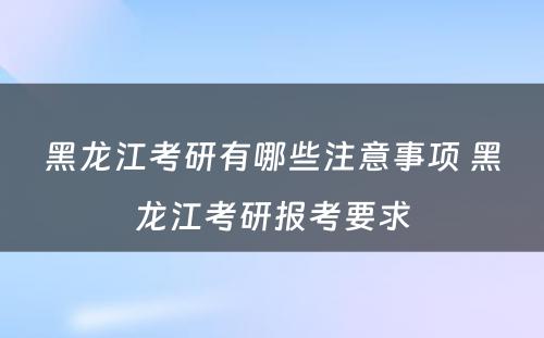 黑龙江考研有哪些注意事项 黑龙江考研报考要求