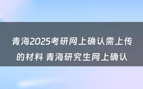 青海2025考研网上确认需上传的材料 青海研究生网上确认