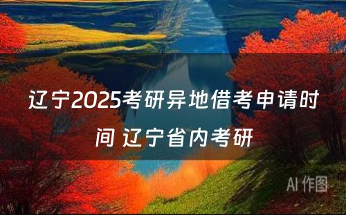 辽宁2025考研异地借考申请时间 辽宁省内考研