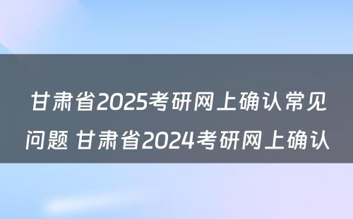 甘肃省2025考研网上确认常见问题 甘肃省2024考研网上确认