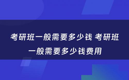 考研班一般需要多少钱 考研班一般需要多少钱费用