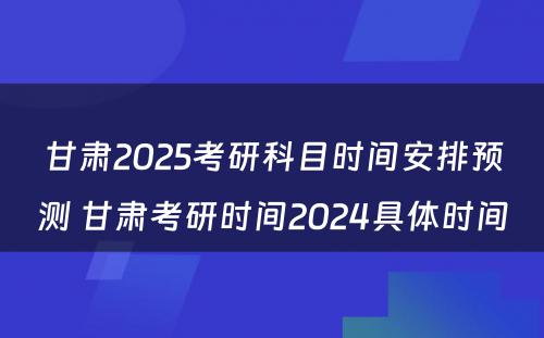 甘肃2025考研科目时间安排预测 甘肃考研时间2024具体时间