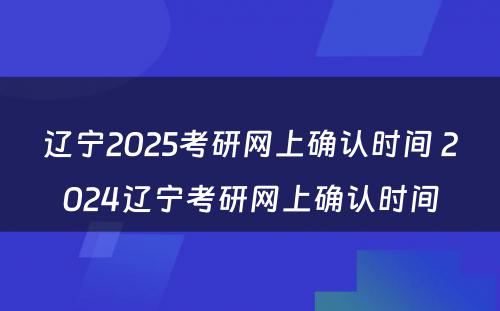 辽宁2025考研网上确认时间 2024辽宁考研网上确认时间