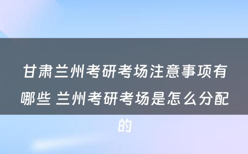 甘肃兰州考研考场注意事项有哪些 兰州考研考场是怎么分配的