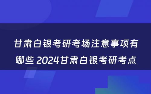 甘肃白银考研考场注意事项有哪些 2024甘肃白银考研考点