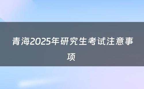 青海2025年研究生考试注意事项 