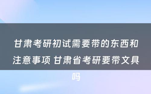 甘肃考研初试需要带的东西和注意事项 甘肃省考研要带文具吗