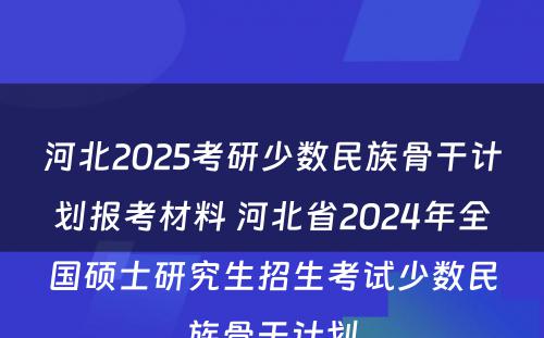 河北2025考研少数民族骨干计划报考材料 河北省2024年全国硕士研究生招生考试少数民族骨干计划